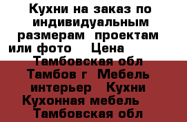 Кухни на заказ по индивидуальным размерам, проектам, или фото. › Цена ­ 10 000 - Тамбовская обл., Тамбов г. Мебель, интерьер » Кухни. Кухонная мебель   . Тамбовская обл.